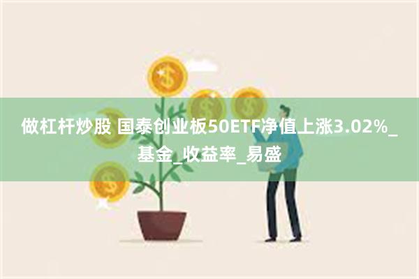 做杠杆炒股 国泰创业板50ETF净值上涨3.02%_基金_收益率_易盛