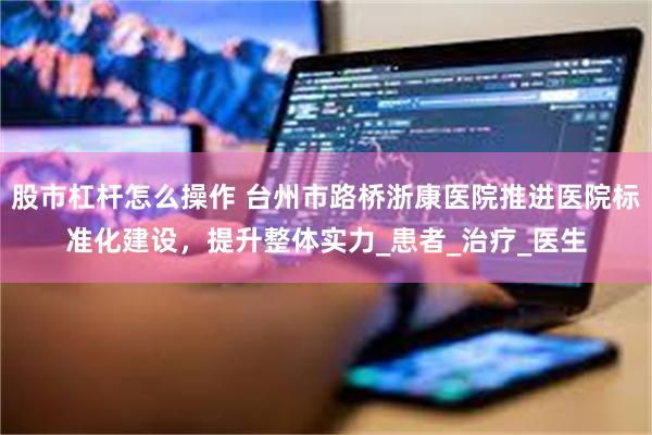股市杠杆怎么操作 台州市路桥浙康医院推进医院标准化建设，提升整体实力_患者_治疗_医生
