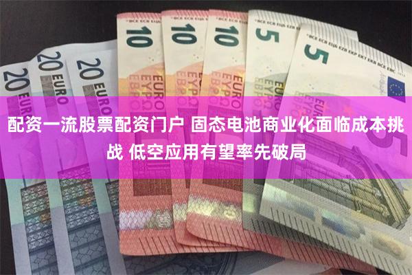 配资一流股票配资门户 固态电池商业化面临成本挑战 低空应用有望率先破局