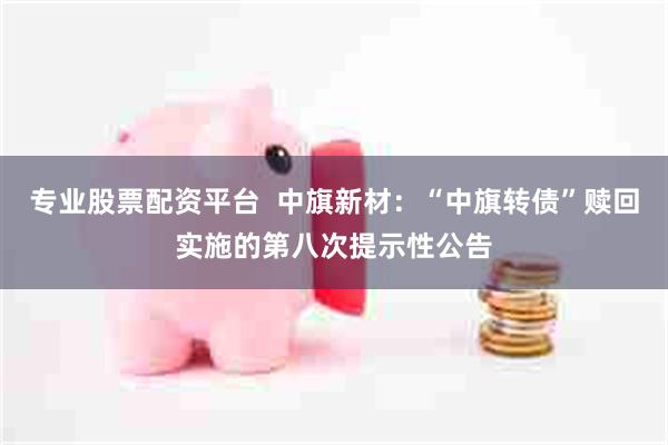 专业股票配资平台  中旗新材：“中旗转债”赎回实施的第八次提示性公告