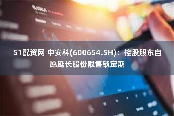 51配资网 中安科(600654.SH)：控股股东自愿延长股份限售锁定期